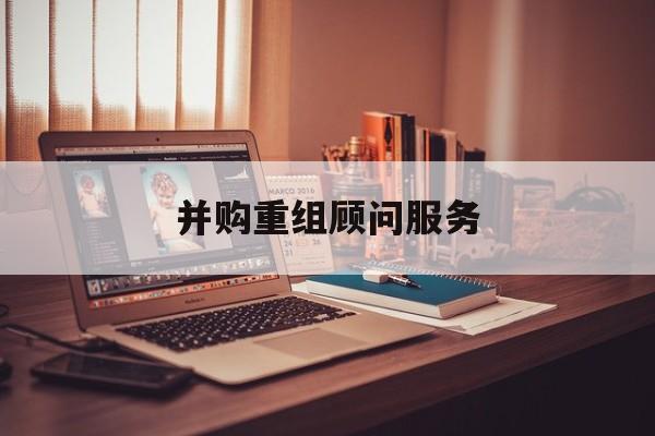 并购重组顾问服务(并购重组顾问主要包括协助咨询人进行什么)滨州市