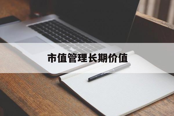 市值管理长期价值(市值管理长期价值是指)滨州市